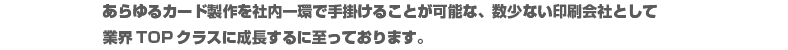 磁気塗工技術を用い、プリペイドカードやポイントカードを原材料から手掛ける数少ない印刷会社として業界トップクラスに成長するに至ってます。