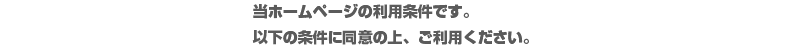 当ホームページの利用条件です。以下の条件に同意の上、ご利用ください。