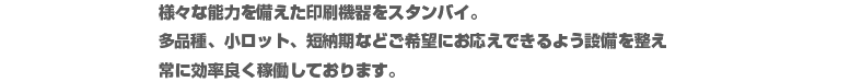 様々な能力を備えた印刷機器をスタンバイ。多品種、小ロット、短納期などご希望にお応えできるよう設備を整え
常に効率良く稼働しております。