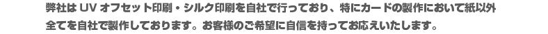 弊社はUVオフセット印刷・シルク印刷を自社で行っており、特にカードの製作において紙以外全てを自社で制作しております。お客様のご希望に自信を持ってお応えいたします。